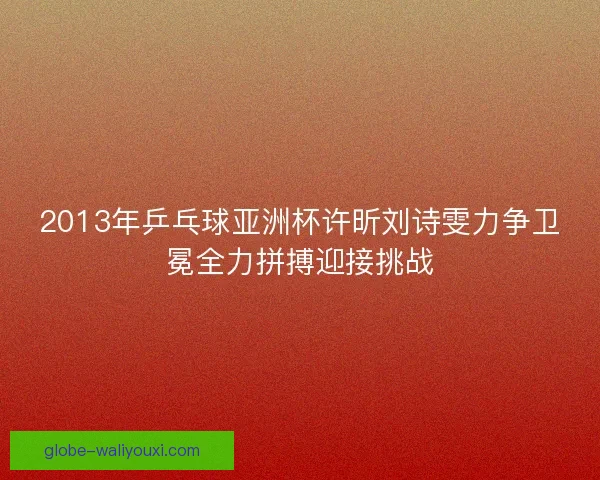 2013年乒乓球亚洲杯许昕刘诗雯力争卫冕全力拼搏迎接挑战