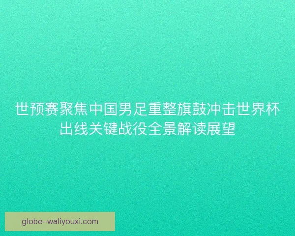 世预赛聚焦中国男足重整旗鼓冲击世界杯出线关键战役全景解读展望